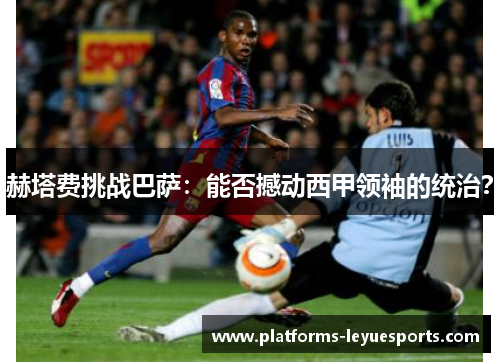 赫塔费挑战巴萨：能否撼动西甲领袖的统治？