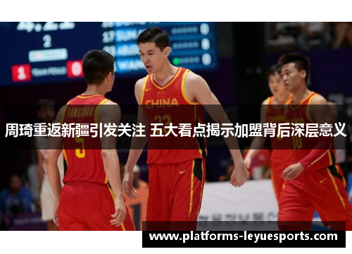 周琦重返新疆引发关注 五大看点揭示加盟背后深层意义