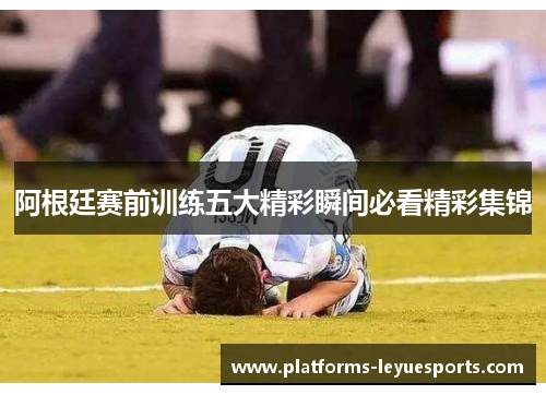 阿根廷赛前训练五大精彩瞬间必看精彩集锦