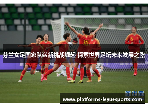 芬兰女足国家队崭新挑战崛起 探索世界足坛未来发展之路