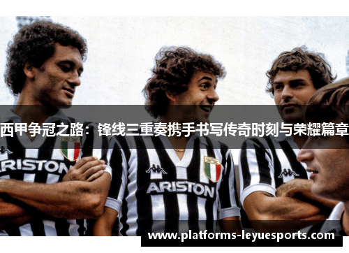 西甲争冠之路：锋线三重奏携手书写传奇时刻与荣耀篇章