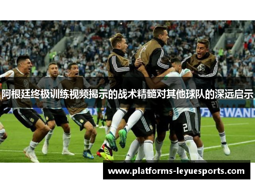 阿根廷终极训练视频揭示的战术精髓对其他球队的深远启示