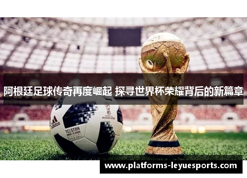 阿根廷足球传奇再度崛起 探寻世界杯荣耀背后的新篇章