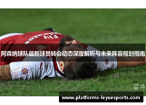 阿森纳球队最新球员转会动态深度解析与未来阵容规划指南