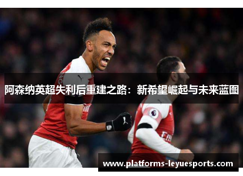 阿森纳英超失利后重建之路：新希望崛起与未来蓝图