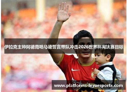 伊拉克主帅阿德南哈马德誓言带队冲击2026世界杯淘汰赛目标