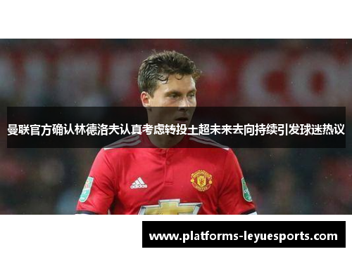 曼联官方确认林德洛夫认真考虑转投土超未来去向持续引发球迷热议