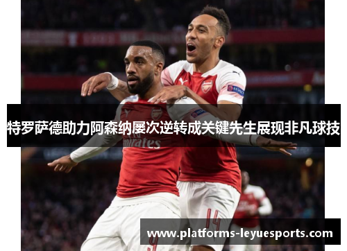 特罗萨德助力阿森纳屡次逆转成关键先生展现非凡球技